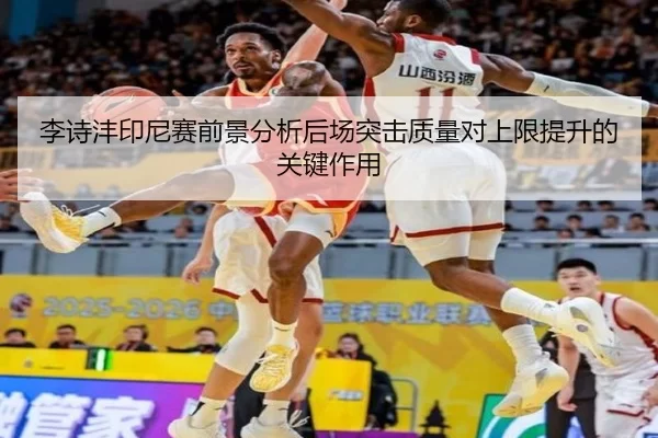李诗沣印尼赛前景分析后场突击质量对上限提升的关键作用