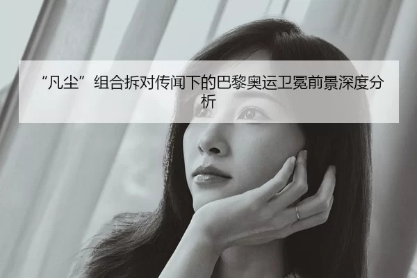“凡尘”组合拆对传闻下的巴黎奥运卫冕前景深度分析