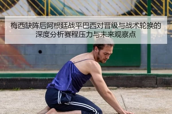 梅西缺阵后阿根廷战平巴西对晋级与战术轮换的深度分析赛程压力与未来观察点