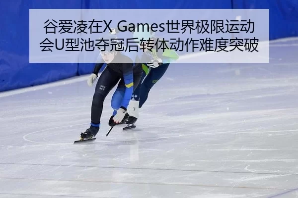 谷爱凌在X Games世界极限运动会U型池夺冠后转体动作难度突破