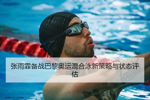 张雨霏备战巴黎奥运混合泳新策略与状态评估